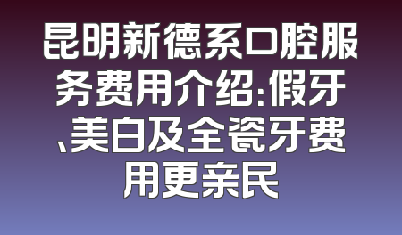 昆明新德系口腔服务费用介绍：假牙、美白及全瓷牙费用更亲民