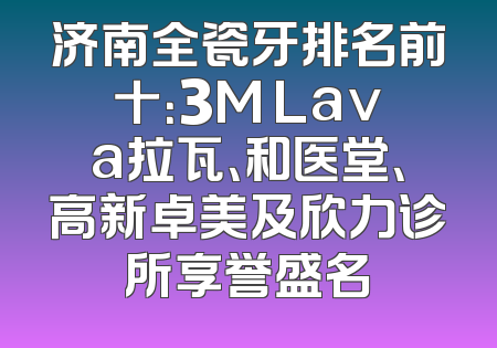 济南全瓷牙排名前十：3M Lava拉瓦、和医堂、高新卓美及欣力诊所享誉盛名