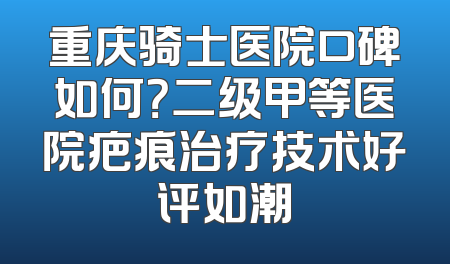 重庆骑士医院口碑如何？二级甲等医院疤痕治疗技术好评如潮