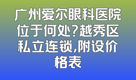 广州爱尔眼科医院位于何处？越秀区私立连锁，附设价格表