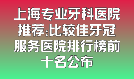 上海专业牙科医院推荐：比较佳牙冠服务医院排行榜前十名公布