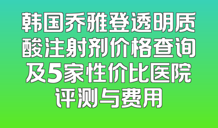 韩国乔雅登透明质酸注射剂价格查询及5家性价比医院评测与费用
