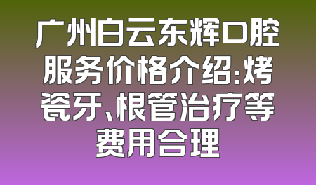 广州白云东辉口腔服务价格介绍：烤瓷牙、根管治疗等费用合理
