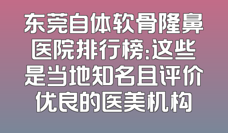 东莞自体软骨隆鼻医院排行榜：这些是当地知名且评价优良的医美机构