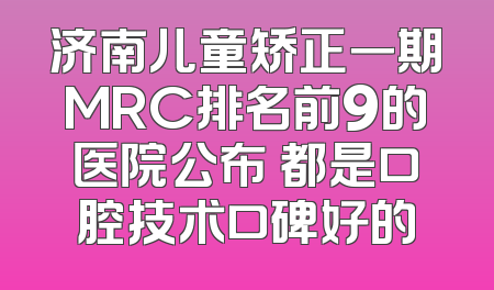 济南儿童矫正一期MRC排名前9的医院公布 都是口腔技术口碑好的
