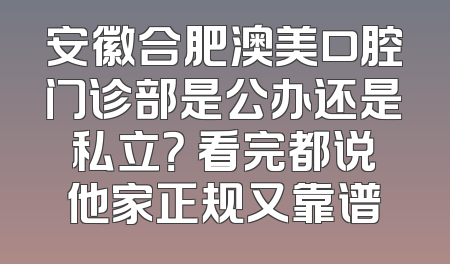 安徽合肥澳美口腔门诊部是公办还是私立？ 看完都说他家正规又靠谱