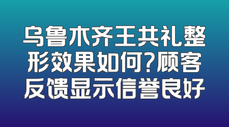 乌鲁木齐王共礼整形效果如何？顾客反馈显示信誉良好