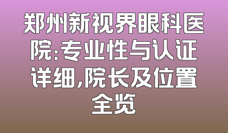 郑州新视界眼科医院：专业性与认证详细，院长及位置全览