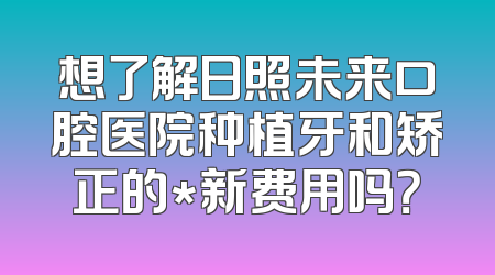 想了解日照未来口腔医院种植牙和矫正的*新费用吗？