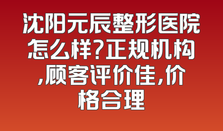 沈阳元辰整形医院怎么样？正规机构，顾客评价佳，价格合理