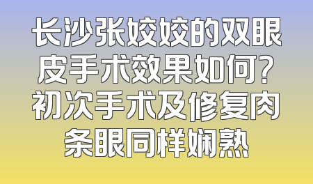 长沙张姣姣的双眼皮手术效果如何？初次手术及修复肉条眼同样娴熟