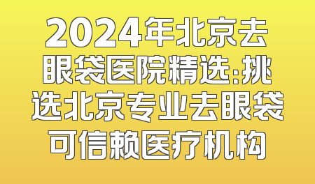 2024年北京去眼袋医院精选：挑选北京专业去眼袋可信赖医疗机构