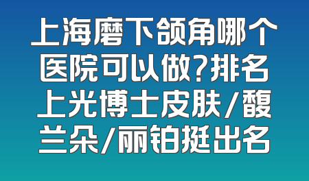 上海磨下颌角哪个医院可以做？排名上光博士皮肤/馥兰朵/丽铂挺出名