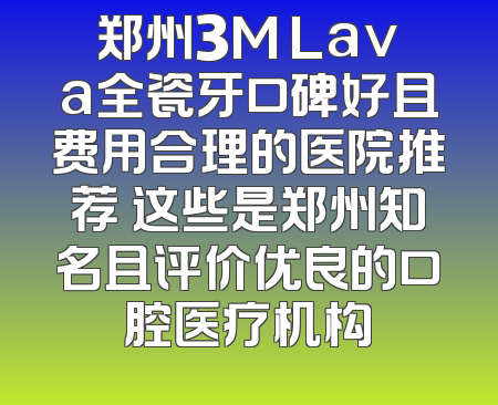 郑州3M Lava全瓷牙口碑好且费用合理的医院推荐 这些是郑州知名且评价优良的口腔医疗机构