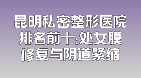 昆明私密整形医院排名前十：处女膜修复与阴道紧缩