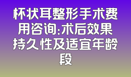 杯状耳整形手术费用咨询：术后效果持久性及适宜年龄段