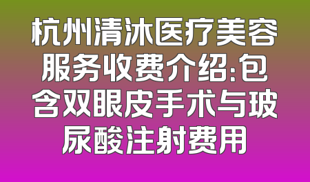 杭州清沐医疗美容服务收费介绍：包含双眼皮手术与玻尿酸注射费用
