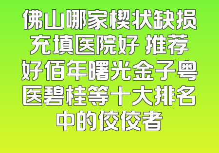 佛山哪家楔状缺损充填医院好 推荐好佰年曙光金子粤医碧桂等十大排名中的佼佼者