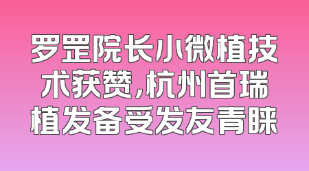 罗罡院长小微植技术获赞，杭州首瑞植发备受发友青睐