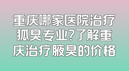 重庆哪家医院治疗狐臭专业？了解重庆治疗腋臭的价格