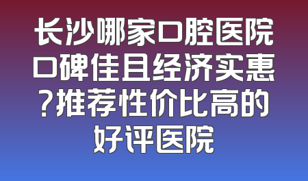 长沙哪家口腔医院口碑佳且经济实惠？推荐性价比高的好评医院