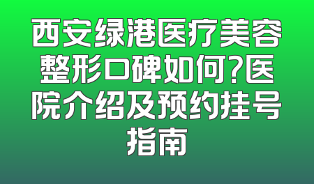 西安绿港医疗美容整形口碑如何？医院介绍及预约挂号指南