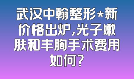 武汉中翰整形*新价格出炉，光子嫩肤和丰胸手术费用如何？
