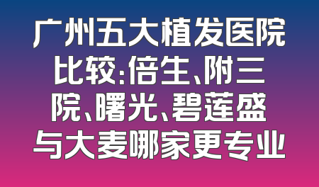 广州五大植发医院比较：倍生、附三院、曙光、碧莲盛与大麦哪家更专业
