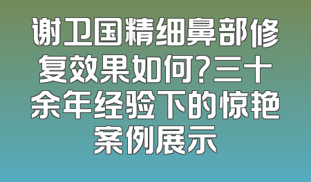 谢卫国精细鼻部修复效果如何？三十余年经验下的惊艳案例展示