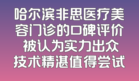 哈尔滨非思医疗美容门诊的口碑评价 被认为实力出众技术精湛值得尝试