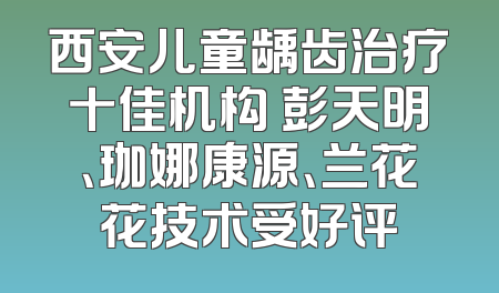 西安儿童龋齿治疗十佳机构 彭天明、珈娜康源、兰花花技术受好评