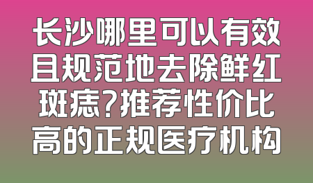 长沙哪里可以有效且规范地去除鲜红斑痣？推荐性价比高的正规医疗机构