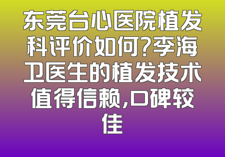 东莞台心医院植发科评价如何？李海卫医生的植发技术值得信赖，口碑较佳