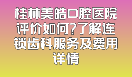桂林美皓口腔医院评价如何？了解连锁齿科服务及费用详情