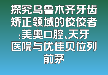 探究乌鲁木齐牙齿矫正领域的佼佼者：美奥口腔、天牙医院与优佳贝位列前茅