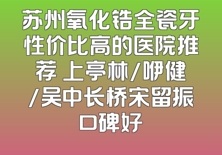 苏州氧化锆全瓷牙性价比高的医院推荐 上亭林/咿健/吴中长桥宋留振口碑好