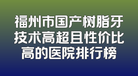 福州市国产树脂牙技术高超且性价比高的医院排行榜