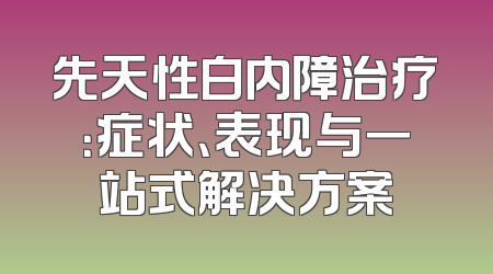 先天性白内障治疗：症状、表现与一站式解决方案
