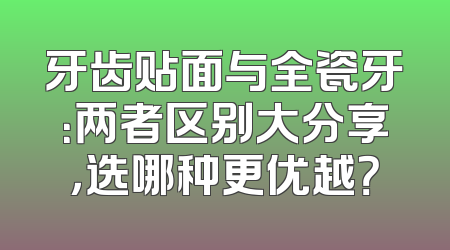 牙齿贴面与全瓷牙：两者区别大分享，选哪种更优越？
