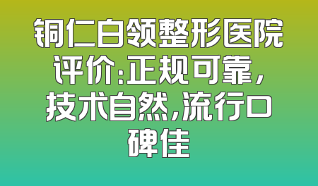 铜仁白领整形医院评价：正规可靠，技术自然，流行口碑佳