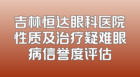 吉林恒达眼科医院性质及治疗疑难眼病信誉度评估