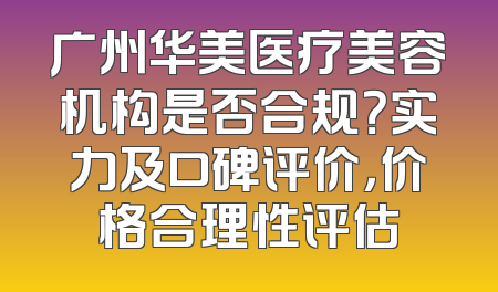 广州华美医疗美容机构是否合规？实力及口碑评价，价格合理性评估