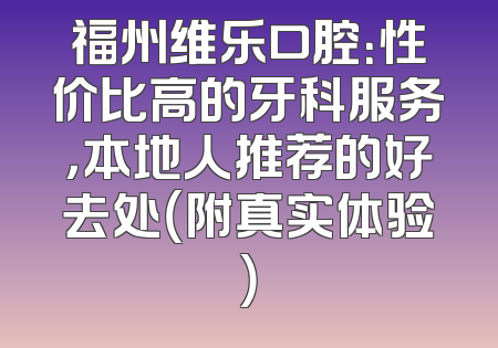福州维乐口腔：性价比高的牙科服务，本地人推荐的好去处（附真实体验）
