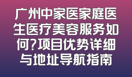 广州中家医家庭医生医疗美容服务如何？项目优势详细与地址导航指南