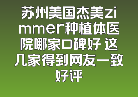 苏州美国杰美zimmer种植体医院哪家口碑好 这几家得到网友一致好评