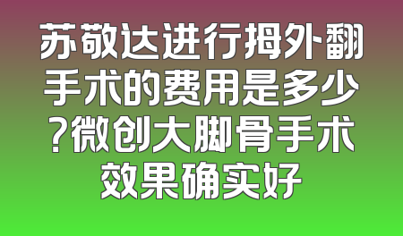 苏敬达进行拇外翻手术的费用是多少？微创大脚骨手术效果确实好