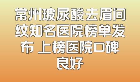 常州玻尿酸去眉间纹知名医院榜单发布 上榜医院口碑良好