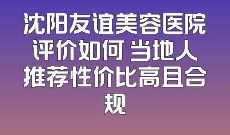沈阳友谊美容医院评价如何 当地人推荐性价比高且合规