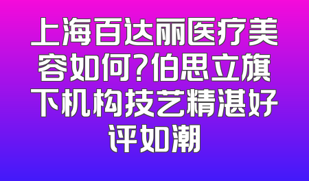 上海百达丽医疗美容如何？伯思立旗下机构技艺精湛好评如潮