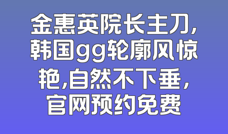 金惠英院长主刀，韩国gg轮廓风惊艳，自然不下垂，官网预约免费
